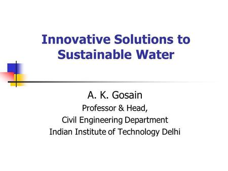 Innovative Solutions to Sustainable Water A. K. Gosain Professor & Head, Civil Engineering Department Indian Institute of Technology Delhi.