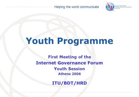International Telecommunication Union Helping the world communicate Youth Programme First Meeting of the Internet Governance Forum Youth Session Athens.