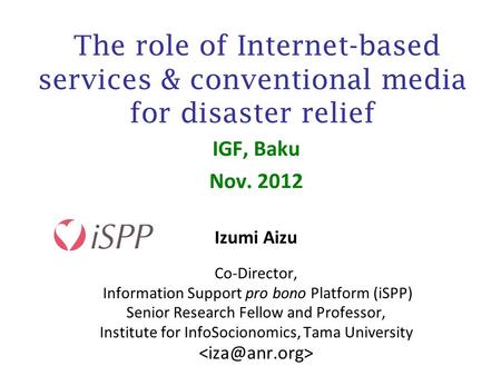 The role of Internet-based services & conventional media for disaster relief IGF, Baku Nov. 2012 Izumi Aizu Co-Director, Information Support pro bono Platform.