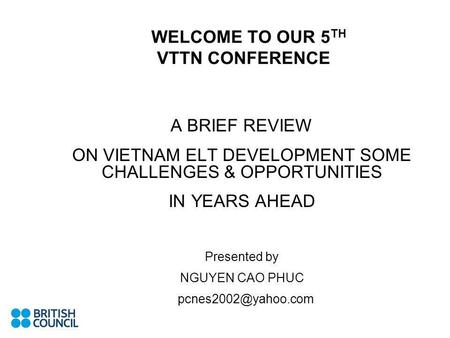 WELCOME TO OUR 5 TH VTTN CONFERENCE A BRIEF REVIEW ON VIETNAM ELT DEVELOPMENT SOME CHALLENGES & OPPORTUNITIES IN YEARS AHEAD Presented by NGUYEN CAO PHUC.