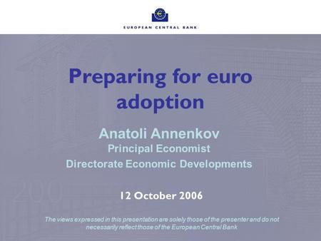 Preparing for euro adoption Anatoli Annenkov Principal Economist Directorate Economic Developments 12 October 2006 The views expressed in this presentation.