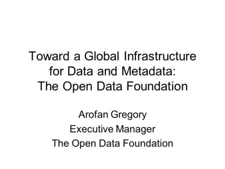 Toward a Global Infrastructure for Data and Metadata: The Open Data Foundation Arofan Gregory Executive Manager The Open Data Foundation.