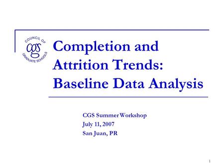 1 Completion and Attrition Trends: Baseline Data Analysis CGS Summer Workshop July 11, 2007 San Juan, PR.