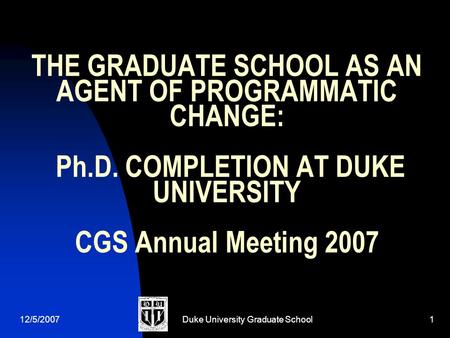 12/5/2007Duke University Graduate School1 THE GRADUATE SCHOOL AS AN AGENT OF PROGRAMMATIC CHANGE: Ph.D. COMPLETION AT DUKE UNIVERSITY CGS Annual Meeting.