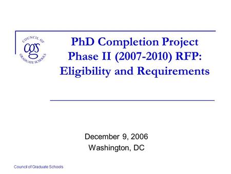 Council of Graduate Schools PhD Completion Project Phase II (2007-2010) RFP: Eligibility and Requirements December 9, 2006 Washington, DC.