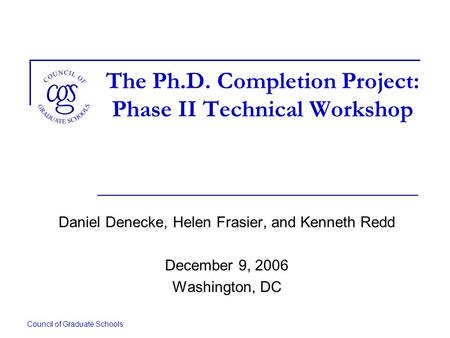 Council of Graduate Schools The Ph.D. Completion Project: Phase II Technical Workshop Daniel Denecke, Helen Frasier, and Kenneth Redd December 9, 2006.