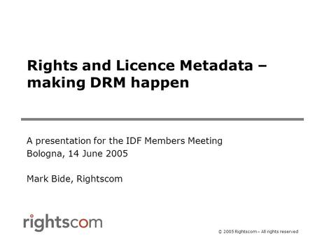 © 2005 Rightscom – All rights reserved Rights and Licence Metadata – making DRM happen A presentation for the IDF Members Meeting Bologna, 14 June 2005.