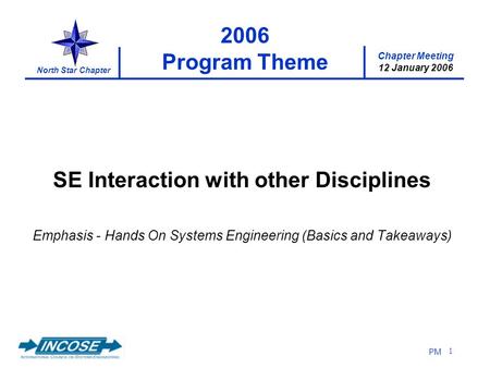Chapter Meeting 12 January 2006 North Star Chapter PM 1 2006 Program Theme SE Interaction with other Disciplines Emphasis - Hands On Systems Engineering.