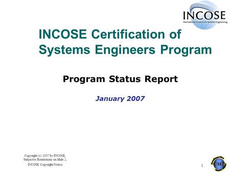 CSEP 1 Copyright (c) 2007 by INCOSE, Subject to Restrictions on Slide 2, INCOSE Copyright Notice. INCOSE Certification of Systems Engineers Program Program.