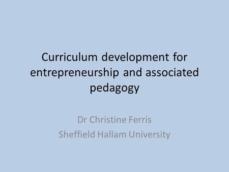Curriculum development for entrepreneurship and associated pedagogy Dr Christine Ferris Sheffield Hallam University.