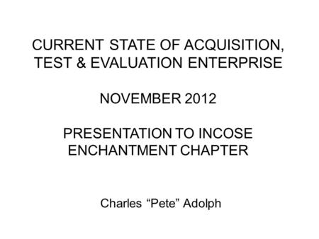 CURRENT STATE OF ACQUISITION, TEST & EVALUATION ENTERPRISE NOVEMBER 2012 PRESENTATION TO INCOSE ENCHANTMENT CHAPTER Charles Pete Adolph.