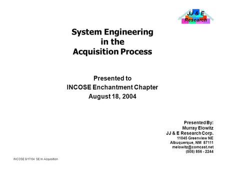 JJ & E Research INCOSE 8/17/04 SE In Acquisition System Engineering in the Acquisition Process Presented to INCOSE Enchantment Chapter August 18, 2004.