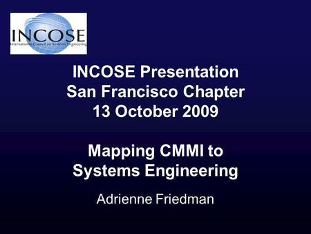 INCOSE Presentation San Francisco Chapter 13 October 2009 Mapping CMMI to Systems Engineering Adrienne Friedman.
