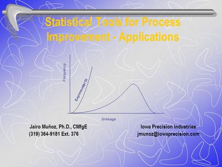 Statistical Tools for Process Improvement - Applications Jairo Muñoz, Ph.D., CMfgE Iowa Precision Industries (319) 364-9181 Ext.