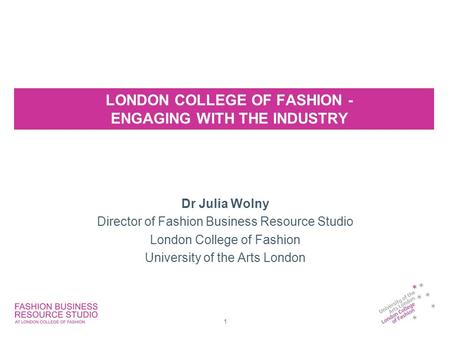LONDON COLLEGE OF FASHION - ENGAGING WITH THE INDUSTRY Dr Julia Wolny Director of Fashion Business Resource Studio London College of Fashion University.