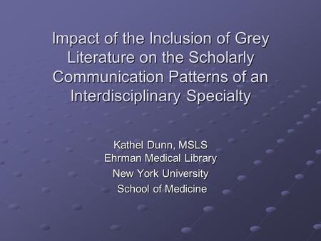 Impact of the Inclusion of Grey Literature on the Scholarly Communication Patterns of an Interdisciplinary Specialty Kathel Dunn, MSLS Ehrman Medical Library.