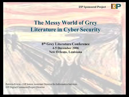The Messy World of Grey Literature in Cyber Security 8 th Grey Literature Conference 4-5 December 2006 New Orleans, Louisiana Patricia Erwin – I3P Senior.