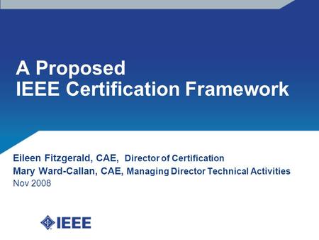 A Proposed IEEE Certification Framework Eileen Fitzgerald, CAE, Director of Certification Mary Ward-Callan, CAE, Managing Director Technical Activities.