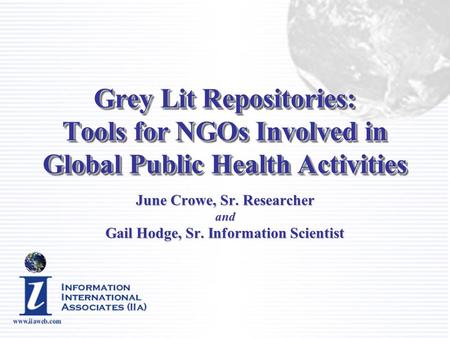 Grey Lit Repositories: Tools for NGOs Involved in Global Public Health Activities June Crowe, Sr. Researcher and Gail Hodge, Sr. Information Scientist.