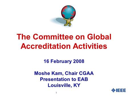 1 The Committee on Global Accreditation Activities 16 February 2008 Moshe Kam, Chair CGAA Presentation to EAB Louisville, KY.