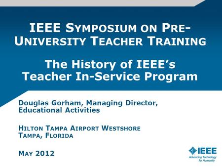 IEEE S YMPOSIUM ON P RE - U NIVERSITY T EACHER T RAINING The History of IEEEs Teacher In-Service Program Douglas Gorham, Managing Director, Educational.