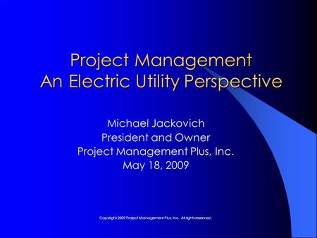 Project Management An Electric Utility Perspective Michael Jackovich President and Owner Project Management Plus, Inc. May 18, 2009 Copyright 2009 Project.