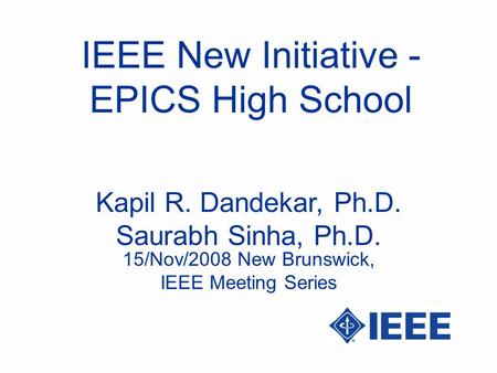 IEEE New Initiative - EPICS High School Kapil R. Dandekar, Ph.D. Saurabh Sinha, Ph.D. 15/Nov/2008 New Brunswick, IEEE Meeting Series.