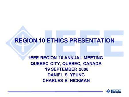 REGION 10 ETHICS PRESENTATION IEEE REGION 10 ANNUAL MEETING QUEBEC CITY, QUEBEC, CANADA 19 SEPTEMBER 2008 DANIEL S. YEUNG CHARLES E. HICKMAN.