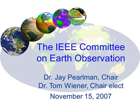 The IEEE Committee on Earth Observation Dr. Jay Pearlman, Chair Dr. Tom Wiener, Chair elect November 15, 2007.
