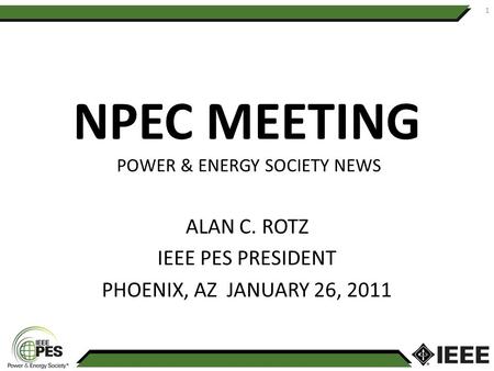 NPEC MEETING POWER & ENERGY SOCIETY NEWS ALAN C. ROTZ IEEE PES PRESIDENT PHOENIX, AZ JANUARY 26, 2011 1.