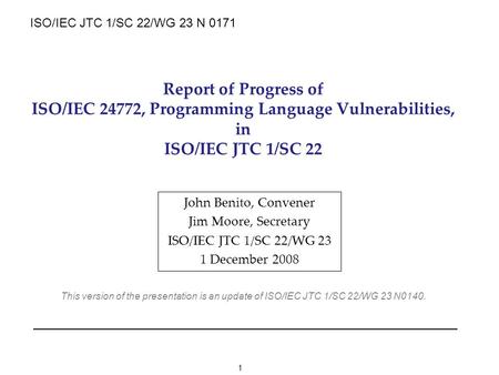 1 Report of Progress of ISO/IEC 24772, Programming Language Vulnerabilities, in ISO/IEC JTC 1/SC 22 John Benito, Convener Jim Moore, Secretary ISO/IEC.