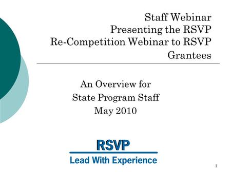 1 Staff Webinar Presenting the RSVP Re-Competition Webinar to RSVP Grantees An Overview for State Program Staff May 2010.