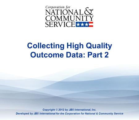 Collecting High Quality Outcome Data: Part 2 Copyright © 2012 by JBS International, Inc. Developed by JBS International for the Corporation for National.