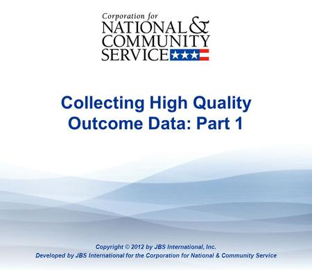 Collecting High Quality Outcome Data: Part 1 Copyright © 2012 by JBS International, Inc. Developed by JBS International for the Corporation for National.