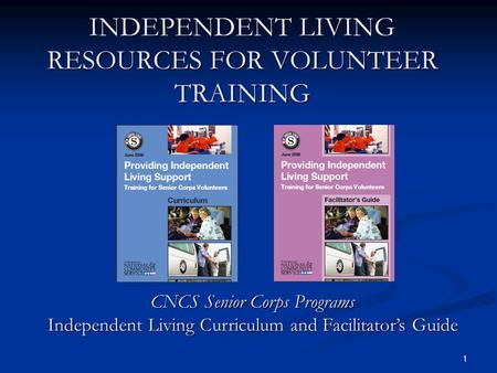1 INDEPENDENT LIVING RESOURCES FOR VOLUNTEER TRAINING CNCS Senior Corps Programs Independent Living Curriculum and Facilitators Guide.