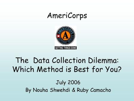 AmeriCorps The Data Collection Dilemma: Which Method is Best for You? July 2006 By Nouha Shwehdi & Ruby Camacho.