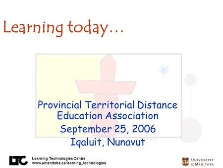 Learning Technologies Centre www.umanitoba.ca/learning_technologies Learning today… Provincial Territorial Distance Education Association September 25,