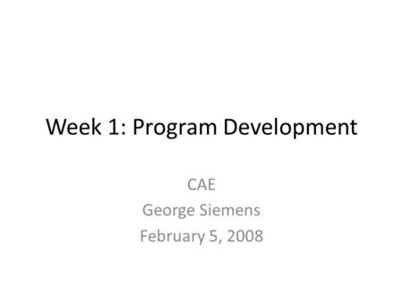 Week 1: Program Development CAE George Siemens February 5, 2008.