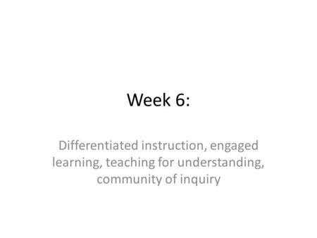 Week 6: Differentiated instruction, engaged learning, teaching for understanding, community of inquiry.