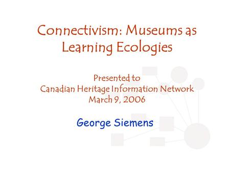 Connectivism: Museums as Learning Ecologies Presented to Canadian Heritage Information Network March 9, 2006 George Siemens.