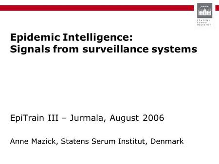 Epidemic Intelligence: Signals from surveillance systems EpiTrain III – Jurmala, August 2006 Anne Mazick, Statens Serum Institut, Denmark.