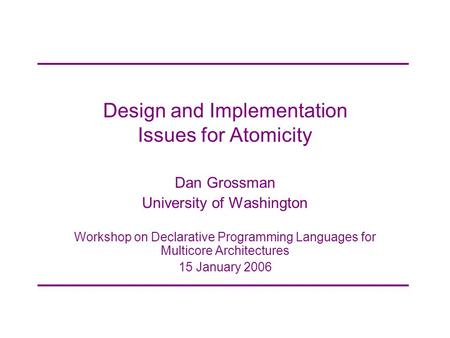 Design and Implementation Issues for Atomicity Dan Grossman University of Washington Workshop on Declarative Programming Languages for Multicore Architectures.