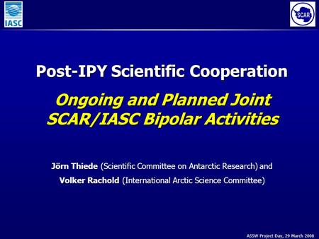 ASSW Project Day, 29 March 2008 Post-IPY Scientific Cooperation Ongoing and Planned Joint SCAR/IASC Bipolar Activities Jörn Thiede (Scientific Committee.