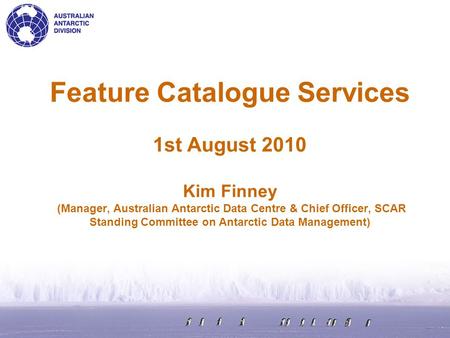 Feature Catalogue Services 1st August 2010 Kim Finney (Manager, Australian Antarctic Data Centre & Chief Officer, SCAR Standing Committee on Antarctic.