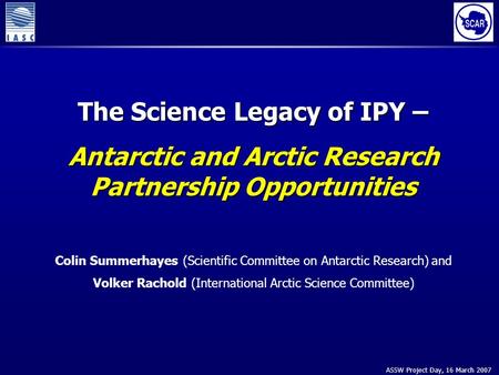 ASSW Project Day, 16 March 2007 The Science Legacy of IPY – Antarctic and Arctic Research Partnership Opportunities Colin Summerhayes (Scientific Committee.