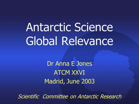 Antarctic Science Global Relevance Dr Anna E Jones ATCM XXVI Madrid, June 2003 Scientific Committee on Antarctic Research.