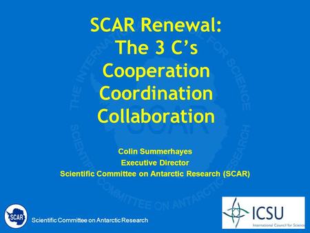 Scientific Committee on Antarctic Research SCAR Renewal: The 3 Cs Cooperation Coordination Collaboration Colin Summerhayes Executive Director Scientific.