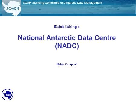 SCAR Standing Committee on Antarctic Data Management Establishing a National Antarctic Data Centre (NADC) Helen Campbell.