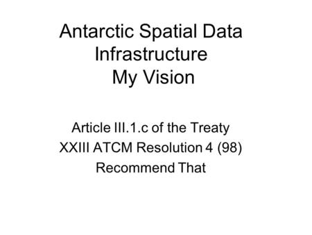 Antarctic Spatial Data Infrastructure My Vision Article III.1.c of the Treaty XXIII ATCM Resolution 4 (98) Recommend That.