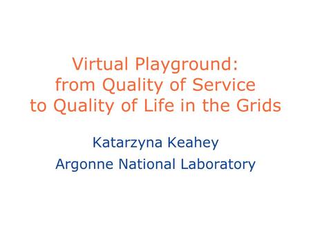 Virtual Playground: from Quality of Service to Quality of Life in the Grids Katarzyna Keahey Argonne National Laboratory.